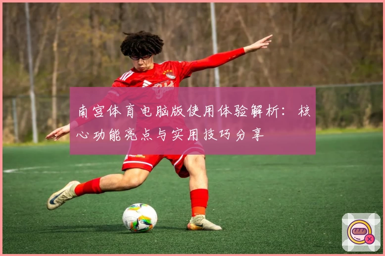 南宫体育电脑版使用体验解析：核心功能亮点与实用技巧分享
