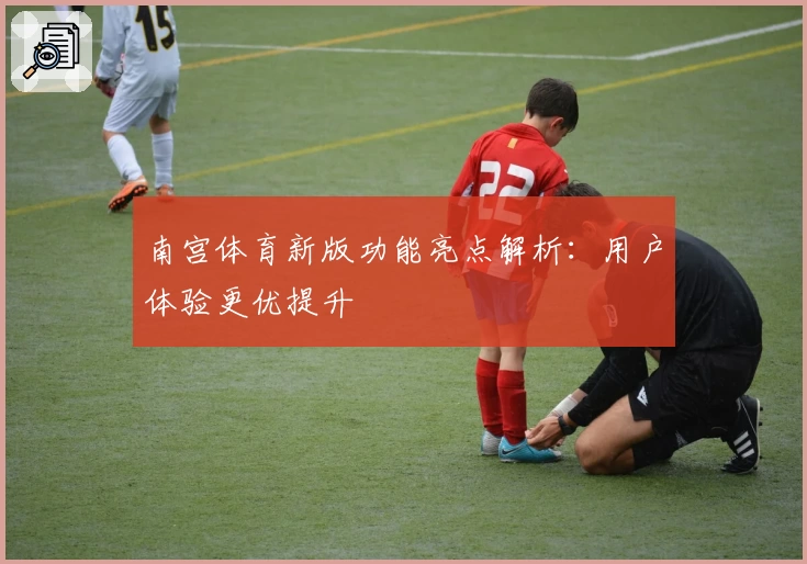 南宫体育新版功能亮点解析：用户体验更优提升